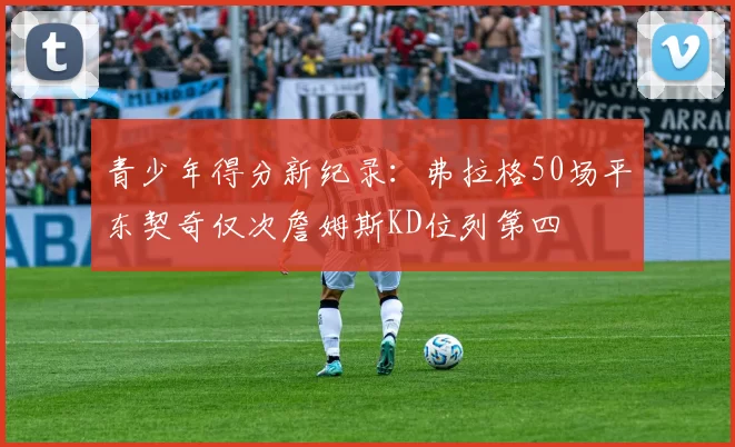 青少年得分新纪录：弗拉格50场平东契奇仅次詹姆斯KD位列第四