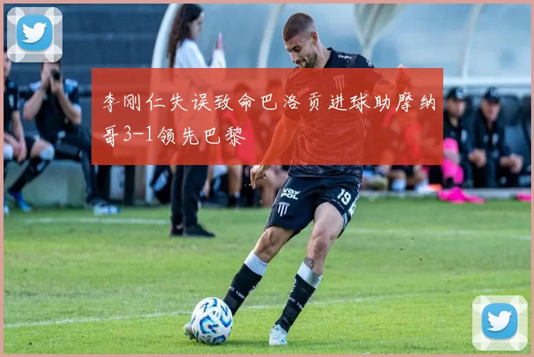 李刚仁失误致命巴洛贡进球助摩纳哥3-1领先巴黎
