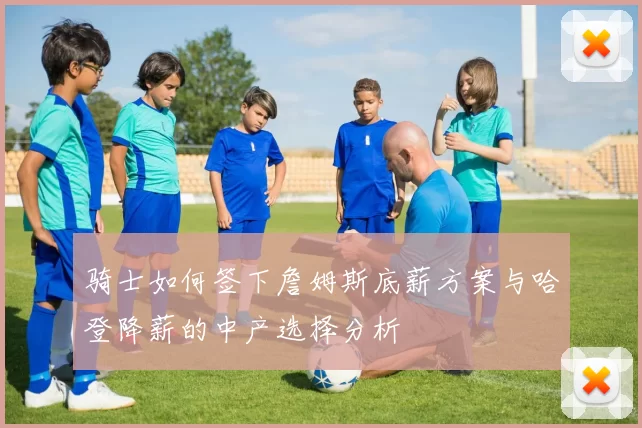骑士如何签下詹姆斯底薪方案与哈登降薪的中产选择分析