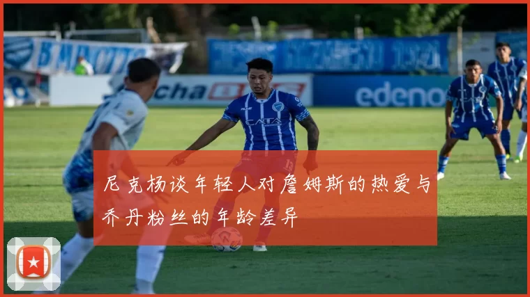 尼克杨谈年轻人对詹姆斯的热爱与乔丹粉丝的年龄差异