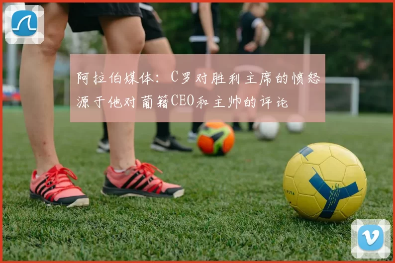 阿拉伯媒体：C罗对胜利主席的愤怒源于他对葡籍CEO和主帅的评论