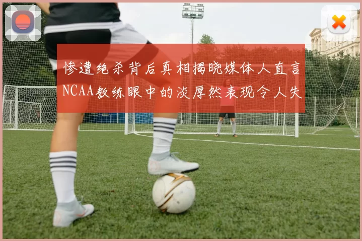 惨遭绝杀背后真相揭晓媒体人直言NCAA教练眼中的淡厚然表现令人失望