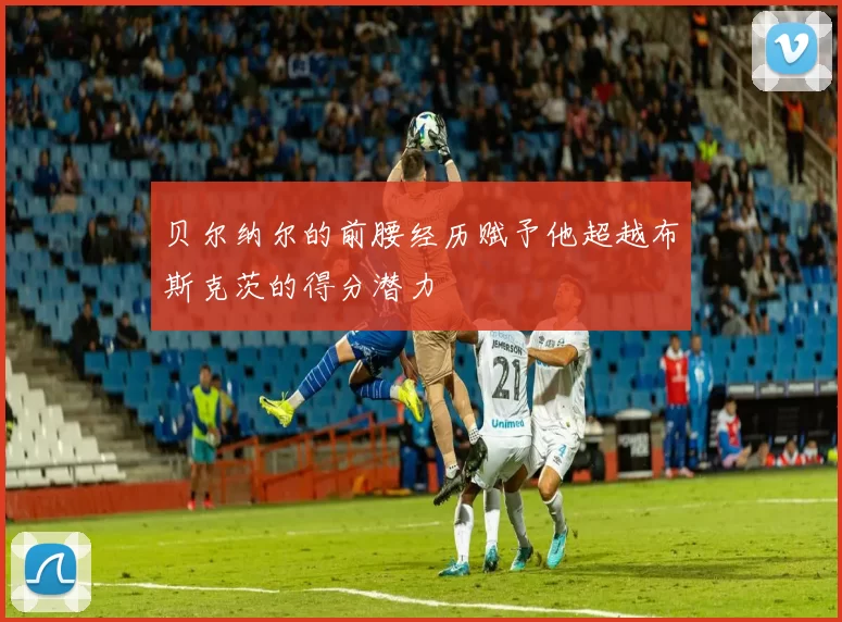 贝尔纳尔的前腰经历赋予他超越布斯克茨的得分潜力