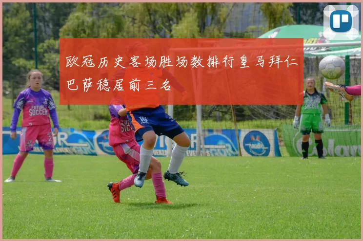 欧冠历史客场胜场数排行皇马拜仁巴萨稳居前三名