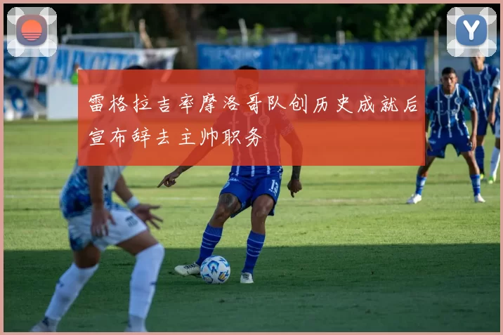雷格拉吉率摩洛哥队创历史成就后宣布辞去主帅职务