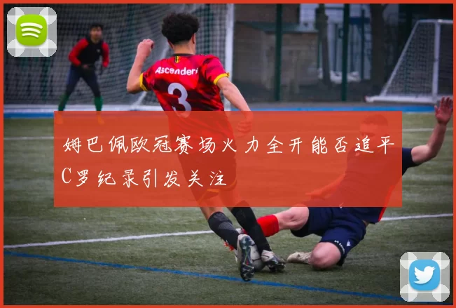姆巴佩欧冠赛场火力全开能否追平C罗纪录引发关注