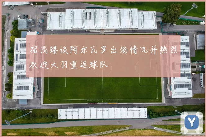宿茂臻谈阿尔瓦罗出场情况并热烈欢迎大羽重返球队