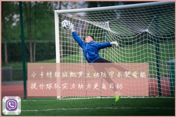 小卡特称班凯罗主动防守东契奇能提升球队实力助力更高目标
