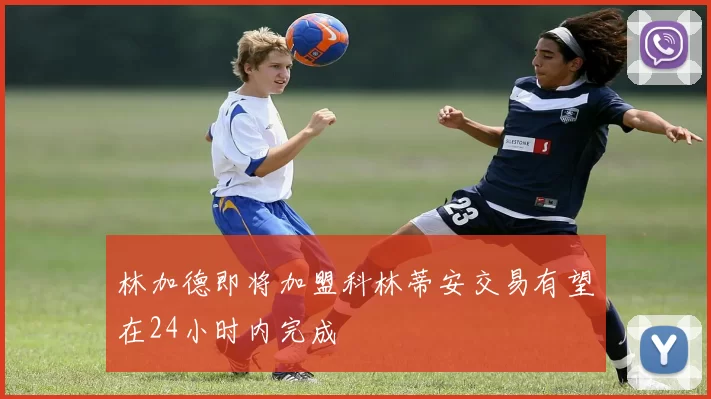 林加德即将加盟科林蒂安交易有望在24小时内完成