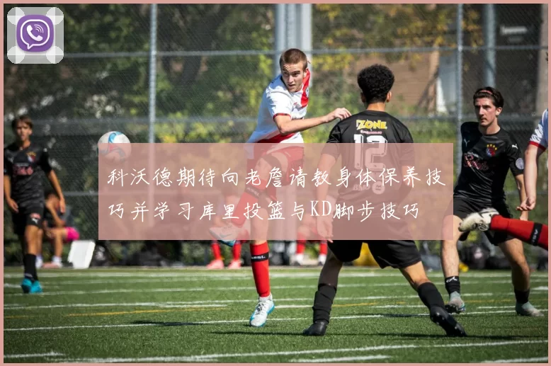 科沃德期待向老詹请教身体保养技巧并学习库里投篮与KD脚步技巧