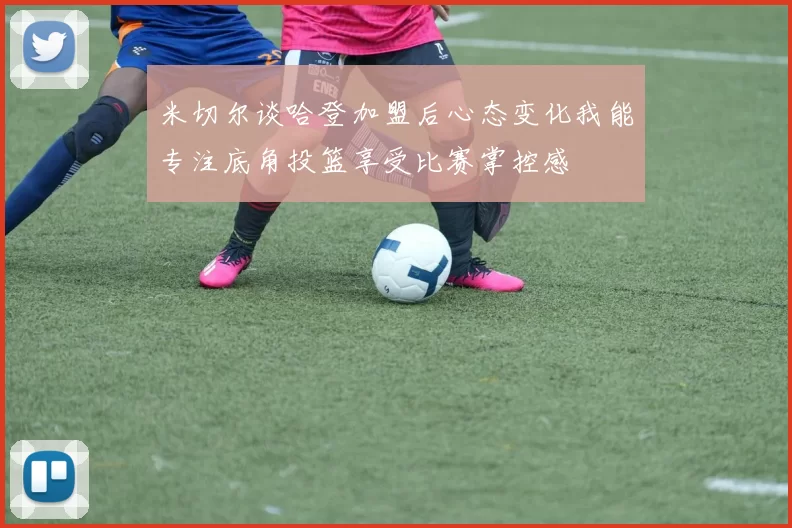 米切尔谈哈登加盟后心态变化我能专注底角投篮享受比赛掌控感