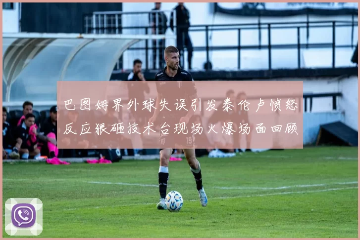 巴图姆界外球失误引发泰伦卢愤怒反应狠砸技术台现场火爆场面回顾