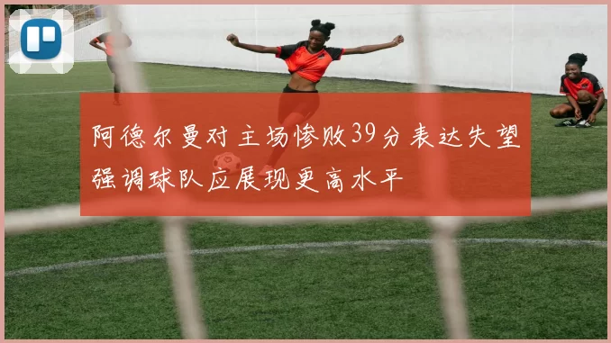 阿德尔曼对主场惨败39分表达失望强调球队应展现更高水平