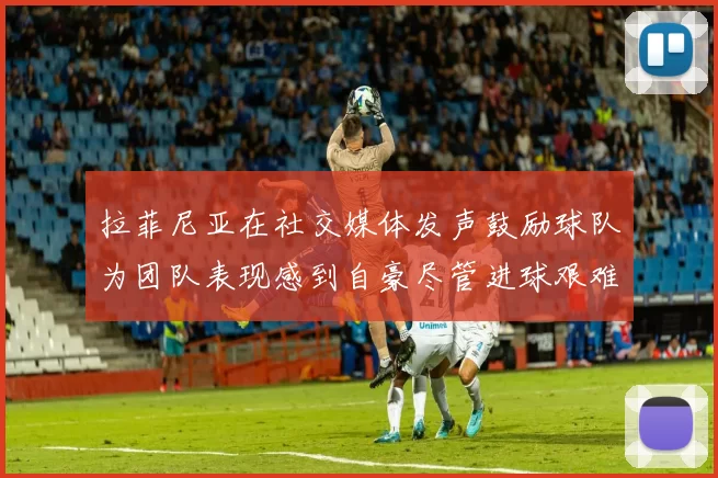 拉菲尼亚在社交媒体发声鼓励球队为团队表现感到自豪尽管进球艰难