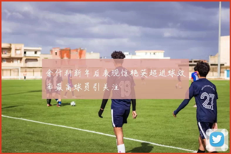 舍什科新年后表现惊艳英超进球效率最高球员引关注