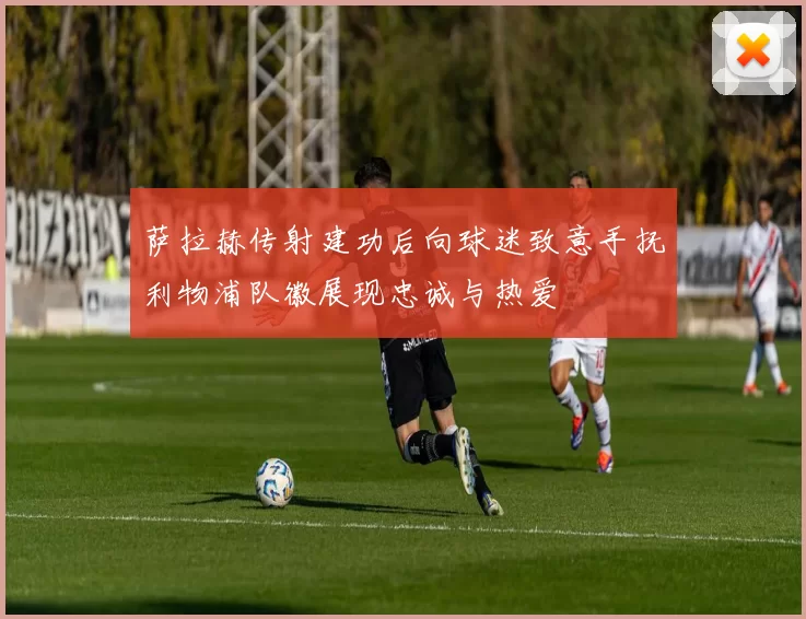 萨拉赫传射建功后向球迷致意手抚利物浦队徽展现忠诚与热爱