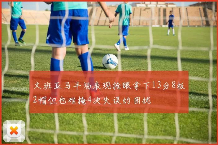 文班亚马半场表现抢眼拿下13分8板2帽但也难掩4次失误的困扰