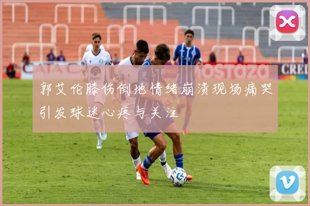 郭艾伦膝伤倒地情绪崩溃现场痛哭引发球迷心疼与关注