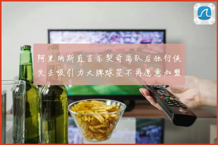 阿里纳斯直言东契奇离队后独行侠失去吸引力大牌球星不再愿意加盟