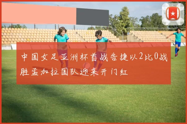 中国女足亚洲杯首战告捷以2比0战胜孟加拉国队迎来开门红