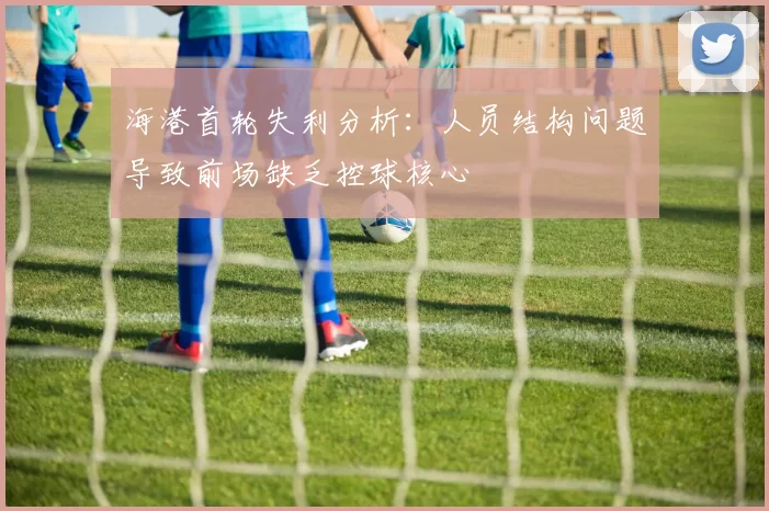海港首轮失利分析：人员结构问题导致前场缺乏控球核心