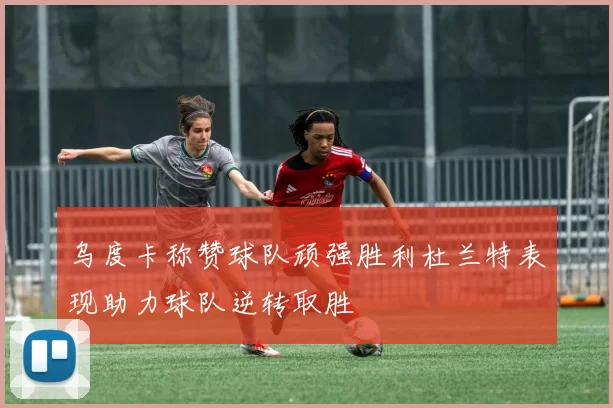 乌度卡称赞球队顽强胜利杜兰特表现助力球队逆转取胜