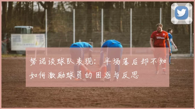 努诺谈球队表现：半场落后却不知如何激励球员的困惑与反思