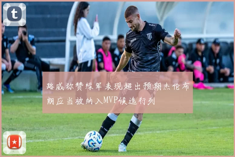 路威称赞绿军表现超出预期杰伦布朗应当被纳入MVP候选行列