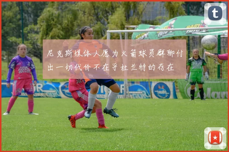 尼克斯媒体人愿为火箭球员群聊付出一切代价不在乎杜兰特的存在
