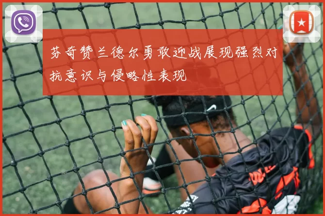 芬奇赞兰德尔勇敢迎战展现强烈对抗意识与侵略性表现